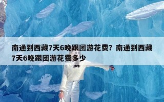 南通到西藏7天6晚跟团游花费？南通到西藏7天6晚跟团游花费多少