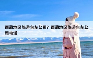 西藏地区旅游包车公司？西藏地区旅游包车公司电话