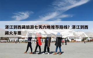 湛江到西藏旅游七天六晚推荐路线？湛江到西藏火车票