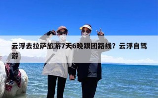 云浮去拉萨旅游7天6晚跟团路线？云浮自驾游