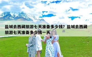 盐城去西藏旅游七天准备多少钱？盐城去西藏旅游七天准备多少钱一天