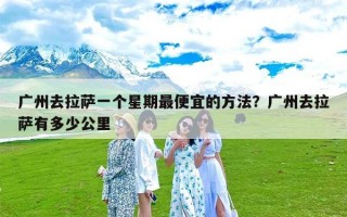 广州去拉萨一个星期最便宜的方法？广州去拉萨有多少公里