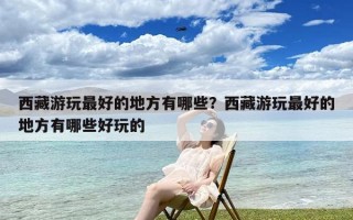 西藏游玩最好的地方有哪些？西藏游玩最好的地方有哪些好玩的
