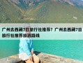 广州去西藏7日旅行社推荐？广州去西藏7日旅行社推荐旅游路线