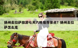 扬州去拉萨旅游七天六晚推荐景点？扬州去拉萨怎么走