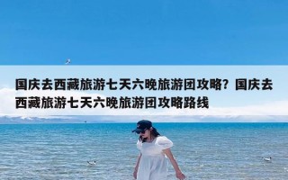 国庆去西藏旅游七天六晚旅游团攻略？国庆去西藏旅游七天六晚旅游团攻略路线