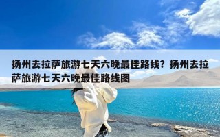 扬州去拉萨旅游七天六晚最佳路线？扬州去拉萨旅游七天六晚最佳路线图