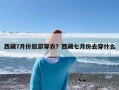 西藏7月份旅游穿衣？西藏七月份去穿什么