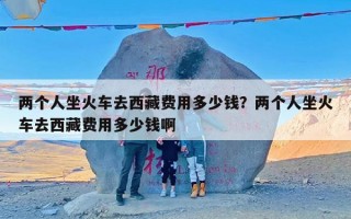 两个人坐火车去西藏费用多少钱？两个人坐火车去西藏费用多少钱啊