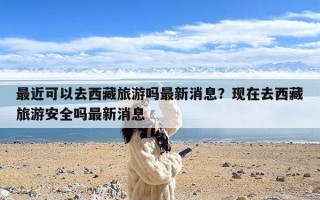 最近可以去西藏旅游吗最新消息？现在去西藏旅游安全吗最新消息