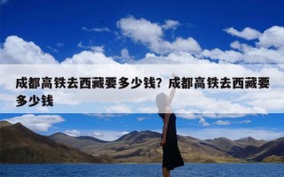 成都高铁去西藏要多少钱？成都高铁去西藏要多少钱