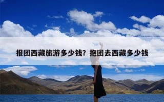 报团西藏旅游多少钱？抱团去西藏多少钱