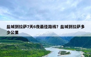 盐城到拉萨7天6夜最佳路线？盐城到拉萨多少公里