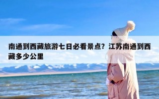 南通到西藏旅游七日必看景点？江苏南通到西藏多少公里