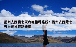 扬州去西藏七天六晚推荐路线？扬州去西藏七天六晚推荐路线图