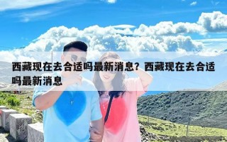 西藏现在去合适吗最新消息？西藏现在去合适吗最新消息