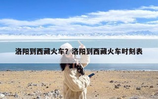 洛阳到西藏火车？洛阳到西藏火车时刻表