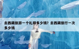 去西藏旅游一个礼拜多少钱？去西藏旅行一次多少钱
