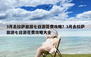 3月去拉萨旅游七日游花费攻略？3月去拉萨旅游七日游花费攻略大全
