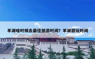 羊湖啥时候去最佳旅游时间？羊湖游玩时间