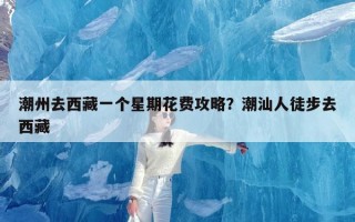 潮州去西藏一个星期花费攻略？潮汕人徒步去西藏