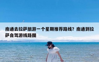 南通去拉萨旅游一个星期推荐路线？南通到拉萨自驾游线路图