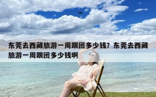 东莞去西藏旅游一周跟团多少钱？东莞去西藏旅游一周跟团多少钱啊