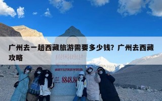 广州去一趟西藏旅游需要多少钱？广州去西藏攻略