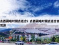 去西藏啥时候去适合？去西藏啥时候去适合自驾游