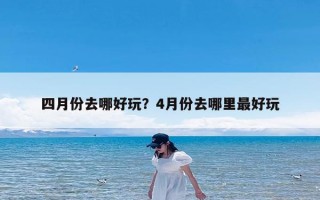 四月份去哪好玩？4月份去哪里最好玩