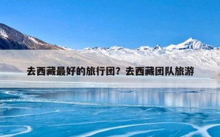 去西藏最好的旅行团？去西藏团队旅游