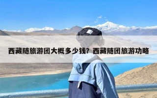 西藏随旅游团大概多少钱？西藏随团旅游功略