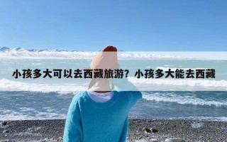 小孩多大可以去西藏旅游？小孩多大能去西藏