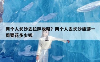 两个人长沙去拉萨攻略？两个人去长沙旅游一周要花多少钱