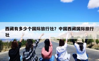 西藏有多少个国际旅行社？中国西藏国际旅行社