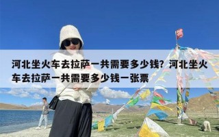河北坐火车去拉萨一共需要多少钱？河北坐火车去拉萨一共需要多少钱一张票