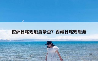 拉萨日喀则旅游景点？西藏日喀则旅游