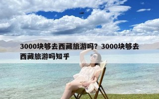 3000块够去西藏旅游吗？3000块够去西藏旅游吗知乎