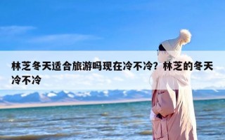 林芝冬天适合旅游吗现在冷不冷？林芝的冬天冷不冷
