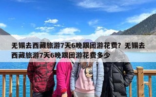 无锡去西藏旅游7天6晚跟团游花费？无锡去西藏旅游7天6晚跟团游花费多少