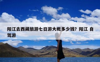 阳江去西藏旅游七日游大概多少钱？阳江 自驾游