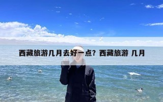 西藏旅游几月去好一点？西藏旅游 几月