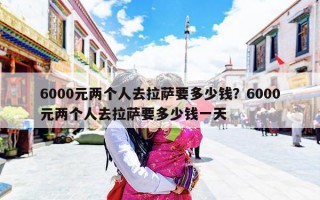 6000元两个人去拉萨要多少钱？6000元两个人去拉萨要多少钱一天