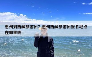 惠州到西藏旅游团？惠州西藏旅游团报名地点在哪里啊