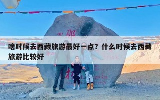 啥时候去西藏旅游最好一点？什么时候去西藏旅游比较好