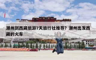 潮州到西藏旅游7天旅行社推荐？潮州出发西藏的火车