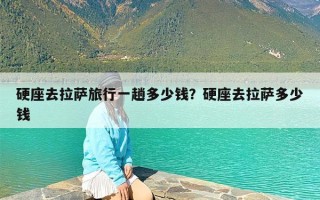 硬座去拉萨旅行一趟多少钱？硬座去拉萨多少钱