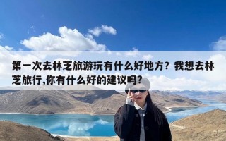 第一次去林芝旅游玩有什么好地方？我想去林芝旅行,你有什么好的建议吗?
