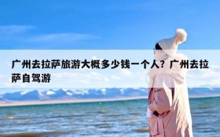 广州去拉萨旅游大概多少钱一个人？广州去拉萨自驾游