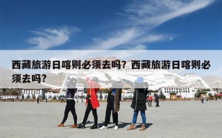 西藏旅游日喀则必须去吗？西藏旅游日喀则必须去吗?